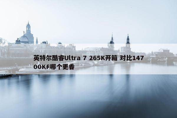 英特尔酷睿Ultra 7 265K开箱 对比14700KF哪个更香