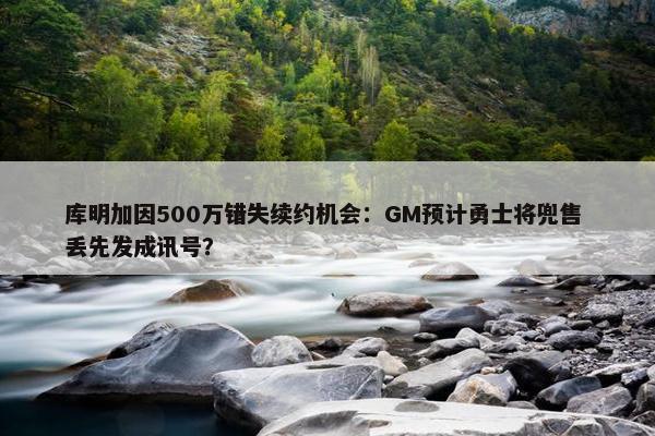 库明加因500万错失续约机会：GM预计勇士将兜售 丢先发成讯号？