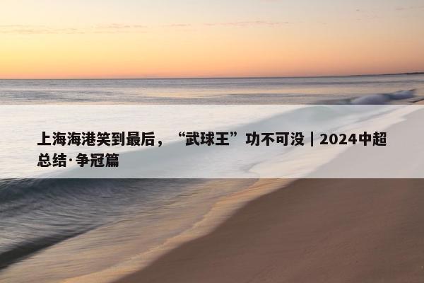 上海海港笑到最后，“武球王”功不可没｜2024中超总结·争冠篇