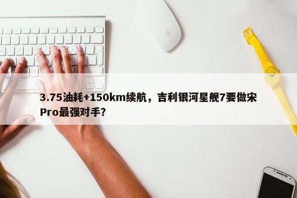 3.75油耗+150km续航，吉利银河星舰7要做宋Pro最强对手？