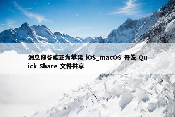 消息称谷歌正为苹果 iOS_macOS 开发 Quick Share 文件共享